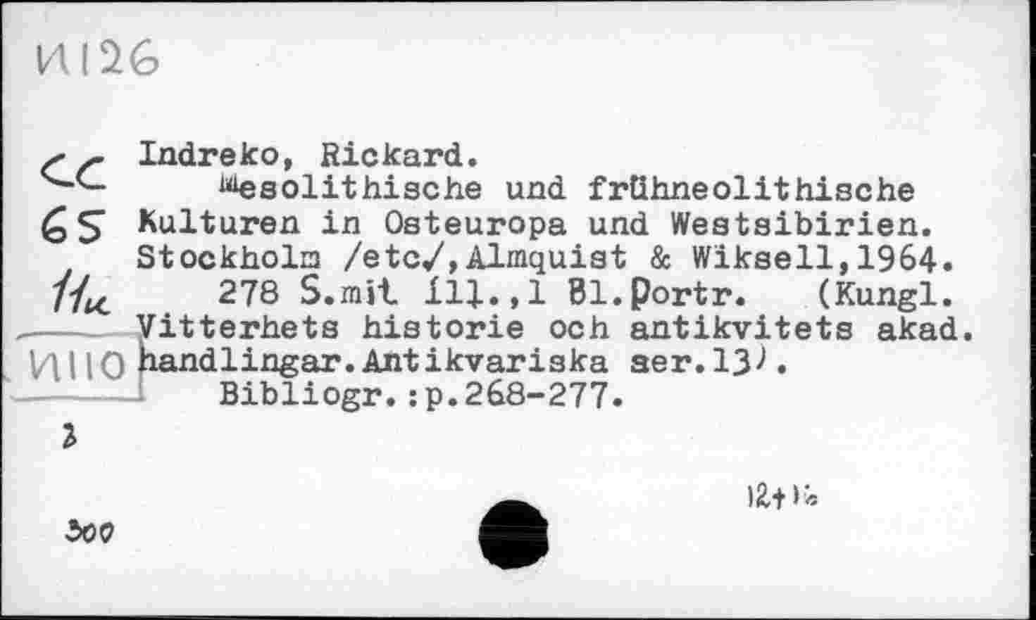 ﻿
s f Indreko, Rickard.
wie sol it hi sc he und frühneolithische Kulturen in Osteuropa und Westsibirien. Stockholm /etc/,Almquist & Wiksell,1964. /4c	278 S.mit ІЦ.,1 Bl.portr. (Kungl.
---- Vitterhets historié och antikvitets akad. И I IO nandlingar.Antikvariska aer.13^.
Bibliogr.:p.268-277.
I
)Z+>«